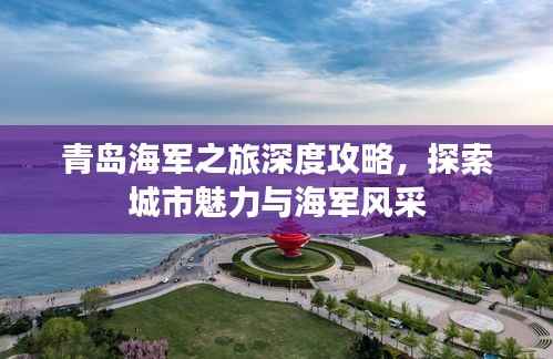 青岛海军之旅深度攻略，探索城市魅力与海军风采