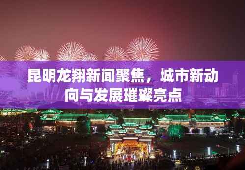 昆明龙翔新闻聚焦,城市新动向与发展璀璨亮点